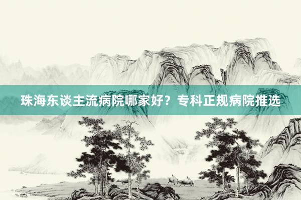 珠海东谈主流病院哪家好？专科正规病院推选